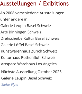 Ausstellungen / Exibitions Ab 2008 verschiedene Ausstellungen unter andere in:Galerie Leupin Basel SchweizArte Binningen Schweiz Drehscheibe Kultur Basel SchweizGalerie Löffel Basel Schweiz Kunstwarenhaus Zürich Schweiz Kulturhaus Rothenfluh Schweiz Artspace Warehous Los Angeles Nächste Ausstellung Oktober 2025Galerie Leupin Basel SchweizSiehe Flyer